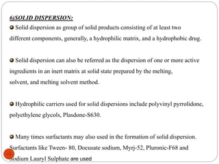 6)SOLID DISPERSION:
Solid dispersion as group of solid products consisting of at least two
different components, generally, a hydrophilic matrix, and a hydrophobic drug.
Solid dispersion can also be referred as the dispersion of one or more active
ingredients in an inert matrix at solid state prepared by the melting,
solvent, and melting solvent method.
Hydrophilic carriers used for solid dispersions include polyvinyl pyrrolidone,
polyethylene glycols, Plasdone-S630.
Many times surfactants may also used in the formation of solid dispersion.
Surfactants like Tween- 80, Docusate sodium, Myrj-52, Pluronic-F68 and
Sodium Lauryl Sulphate are used
16
 