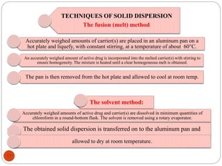 TECHNIQUES OF SOLID DISPERSION
The fusion (melt) method:
Accurately weighed amounts of carrier(s) are placed in an aluminum pan on a
hot plate and liquefy, with constant stirring, at a temperature of about 60°C.
An accurately weighed amount of active drug is incorporated into the melted carrier(s) with stirring to
ensure homogeneity. The mixture is heated until a clear homogeneous melt is obtained.
The pan is then removed from the hot plate and allowed to cool at room temp.
The solvent method:
Accurately weighed amounts of active drug and carrier(s) are dissolved in minimum quantities of
chloroform in a round-bottom flask. The solvent is removed using a rotary evaporator.
The obtained solid dispersion is transferred on to the aluminum pan and
allowed to dry at room temperature.
17
 