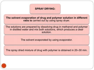 SPRAY DRYING:
The solvent evaporation of drug and polymer solution in different
ratio is carried out by using spray dryer.
The solutions are prepared by dissolving drug in methanol and polymer
in distilled water and mix both solutions, which produces a clear
solution.
The solvent evaporated by using evaporator.
The spray dried mixture of drug with polymer is obtained in 20–30 min.
23
 