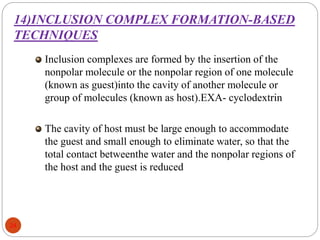 14)INCLUSION COMPLEX FORMATION-BASED
TECHNIQUES
24
Inclusion complexes are formed by the insertion of the
nonpolar molecule or the nonpolar region of one molecule
(known as guest)into the cavity of another molecule or
group of molecules (known as host).EXA- cyclodextrin
The cavity of host must be large enough to accommodate
the guest and small enough to eliminate water, so that the
total contact betweenthe water and the nonpolar regions of
the host and the guest is reduced
 