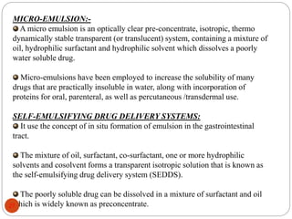 MICRO-EMULSION:-
A micro emulsion is an optically clear pre-concentrate, isotropic, thermo
dynamically stable transparent (or translucent) system, containing a mixture of
oil, hydrophilic surfactant and hydrophilic solvent which dissolves a poorly
water soluble drug.
Micro-emulsions have been employed to increase the solubility of many
drugs that are practically insoluble in water, along with incorporation of
proteins for oral, parenteral, as well as percutaneous /transdermal use.
SELF-EMULSIFYING DRUG DELIVERY SYSTEMS:
It use the concept of in situ formation of emulsion in the gastrointestinal
tract.
The mixture of oil, surfactant, co-surfactant, one or more hydrophilic
solvents and cosolvent forms a transparent isotropic solution that is known as
the self-emulsifying drug delivery system (SEDDS).
The poorly soluble drug can be dissolved in a mixture of surfactant and oil
which is widely known as preconcentrate.
27
 