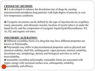 CRYOGENIC METHOD:
It is developed to enhance the dissolution rate of drugs by creating
nanostructured amorphous drug particles with high degree of porosity at very
low-temperature conditions.
Cryogenic inventions can be defined by the type of injection device (capillary,
rotary, pneumatic, and ultrasonic nozzle), location of nozzle (above or under the
liquid level), and the composition of cryogenic liquid (hydrofluoroalkanes, N2,
Ar, O2, and organic solvents).
POLYMERIC ALTERATION:
Different crystalline forms of a drug that may have different properties are
known as Polymorphs.
Polymorphs may differ in physicochemical properties such as physical and
chemical stability, shelf-life, melting point, vapor pressure, intrinsic solubility,
dissolution rate, morphology, density and biological activities as well as
bioavailability.
metastable crystalline polymorphs, metastable forms are associated with
higher energy with increased surface area, subsequently solubility,
bioavailability and efficacy.
29
 