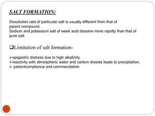 SALT FORMATION:
Dissolution rate of particular salt is usually different from that of
parent compound.
Sodium and potassium salt of week acid dissolve more rapidly than that of
pure salt.
Limitation of salt formation-
epigastric distress due to high alkalinity,
reactivity with atmospheric water and carbon dioxide leads to precipitation,
 patientcompliance and commercilation
30
 