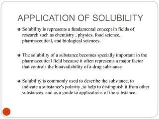 APPLICATION OF SOLUBILITY
31
Solubility is represents a fundamental concept in fields of
research such as chemistry , physics, food science,
pharmaceutical, and biological sciences.
The solubility of a substance becomes specially important in the
pharmaceutical field because it often represents a major factor
that controls the bioavailability of a drug substance
Solubility is commonly used to describe the substance, to
indicate a substance's polarity ,to help to distinguish it from other
substances, and as a guide to applications of the substance.
 