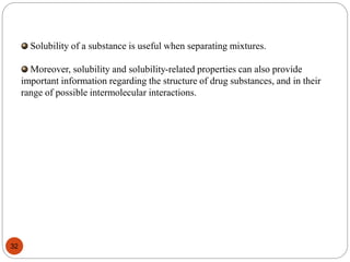 Solubility of a substance is useful when separating mixtures.
Moreover, solubility and solubility-related properties can also provide
important information regarding the structure of drug substances, and in their
range of possible intermolecular interactions.
32
 