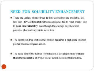 NEED FOR SOLUBILITY ENHANCEMENT
6
There are variety of new drugs & their derivatives are available. But
less than 40% of lipophilic drugs candidates fail to reach market due
to poor bioavailability, even though these drugs might exhibit
potential pharmaco-dynamic activities.
The lipophilic drug that reaches market requires a high dose to attain
proper pharmacological action.
The basic aim of the further formulation & development is to make
that drug available at proper site of action within optimum dose.
 