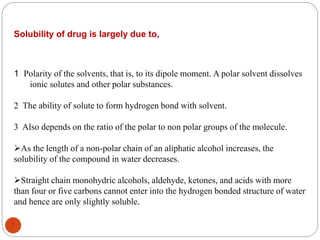 Solubility of drug is largely due to,
1 Polarity of the solvents, that is, to its dipole moment. A polar solvent dissolves
ionic solutes and other polar substances.
2 The ability of solute to form hydrogen bond with solvent.
3 Also depends on the ratio of the polar to non polar groups of the molecule.
As the length of a non-polar chain of an aliphatic alcohol increases, the
solubility of the compound in water decreases.
Straight chain monohydric alcohols, aldehyde, ketones, and acids with more
than four or five carbons cannot enter into the hydrogen bonded structure of water
and hence are only slightly soluble.
7
 