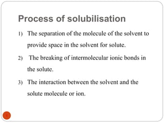 Process of solubilisation
8
1) The separation of the molecule of the solvent to
provide space in the solvent for solute.
2) The breaking of intermolecular ionic bonds in
the solute.
3) The interaction between the solvent and the
solute molecule or ion.
 