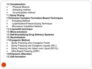 10) Complexation 
 Physical Mixture 
 Kneading method 
 Co-precipitate method 
11) Spray Drying 
12)Inclusion Complex Formation-Based Techniques 
 Kneading Method 
 Lyophilization/Freeze-Drying Technique 
 Microwave Irradiation Method 
13) Liquisolid technique 
14) Micro-emulsion 
15) Self-Emulsifying Drug Delivery Systems 
16) Neutralization 
17)Cryogenic Method 
 Spray Freezing onto Cryogenic Fluids 
 Spray Freezing into Cryogenic Liquids (SFL) 
 Spray Freezing into Vapor over Liquid (SFV/L) 
 Ultra-Rapid Freezing (URF) 
18)Polymeric Alteration 
19) Salt formation 
11 
 