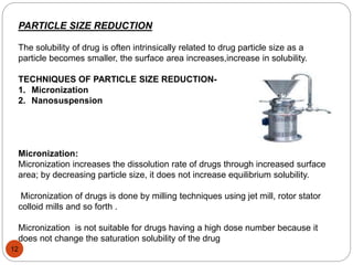 PARTICLE SIZE REDUCTION 
The solubility of drug is often intrinsically related to drug particle size as a 
particle becomes smaller, the surface area increases,increase in solubility. 
TECHNIQUES OF PARTICLE SIZE REDUCTION- 
1. Micronization 
2. Nanosuspension 
Micronization: 
Micronization increases the dissolution rate of drugs through increased surface 
area; by decreasing particle size, it does not increase equilibrium solubility. 
Micronization of drugs is done by milling techniques using jet mill, rotor stator 
colloid mills and so forth . 
Micronization is not suitable for drugs having a high dose number because it 
does not change the saturation solubility of the drug 
12 
 