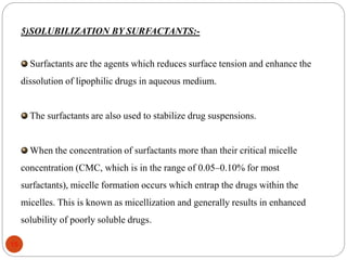 5)SOLUBILIZATION BY SURFACTANTS:- 
Surfactants are the agents which reduces surface tension and enhance the 
dissolution of lipophilic drugs in aqueous medium. 
The surfactants are also used to stabilize drug suspensions. 
When the concentration of surfactants more than their critical micelle 
concentration (CMC, which is in the range of 0.05–0.10% for most 
surfactants), micelle formation occurs which entrap the drugs within the 
micelles. This is known as micellization and generally results in enhanced 
solubility of poorly soluble drugs. 
15 
 