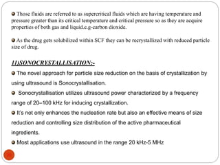 Those fluids are referred to as supercritical fluids which are having temperature and 
pressure greater than its critical temperature and critical pressure so as they are acquire 
properties of both gas and liquid.e.g-carbon dioxide. 
As the drug gets solubilized within SCF they can be recrystallized with reduced particle 
size of drug. 
11)SONOCRYSTALLISATION:- 
The novel approach for particle size reduction on the basis of crystallization by 
using ultrasound is Sonocrystallisation. 
Sonocrystallisation utilizes ultrasound power characterized by a frequency 
range of 20–100 kHz for inducing crystallization. 
It’s not only enhances the nucleation rate but also an effective means of size 
reduction and controlling size distribution of the active pharmaceutical 
ingredients. 
Most applications use ultrasound in the range 20 kHz-5 MHz 
20 
 