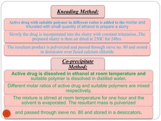 Kneading Method: 
Active drug with suitable polymer in different ratios is added to the mortar and 
triturated with small quantity of ethanol to prepare a slurry 
Slowly the drug is incorporated into the slurry with constant trituration.,The 
prepared slurry is then air dried at 250C for 24hrs. 
The resultant product is pulverized and passed through sieve no. 80 and stored 
in dessicator over fused calcium chloride 
Co-precipitate 
Method: 
Active drug is dissolved in ethanol at room temperature and 
suitable polymer is dissolved in distilled water. 
Different molar ratios of active drug and suitable polymers are mixed 
respectively. 
The mixture is stirred at room temperature for one hour and the 
solvent is evaporated. The resultant mass is pulverized 
and passed through 22 sieve no. 80 and stored in a desiccators. 
 