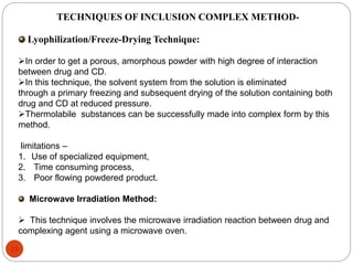 TECHNIQUES OF INCLUSION COMPLEX METHOD-Lyophilization/ 
Freeze-Drying Technique: 
In order to get a porous, amorphous powder with high degree of interaction 
between drug and CD. 
In this technique, the solvent system from the solution is eliminated 
through a primary freezing and subsequent drying of the solution containing both 
drug and CD at reduced pressure. 
Thermolabile substances can be successfully made into complex form by this 
method. 
limitations – 
1. Use of specialized equipment, 
2. Time consuming process, 
3. Poor flowing powdered product. 
Microwave Irradiation Method: 
 This technique involves the microwave irradiation reaction between drug and 
complexing agent using a microwave oven. 
25 
 
