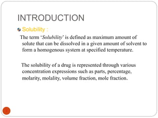 INTRODUCTION 
3 
Solubility : 
The term ‘Solubility’ is defined as maximum amount of 
solute that can be dissolved in a given amount of solvent to 
form a homogenous system at specified temperature. 
The solubility of a drug is represented through various 
concentration expressions such as parts, percentage, 
molarity, molality, volume fraction, mole fraction. 
 