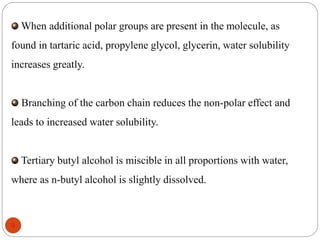 When additional polar groups are present in the molecule, as 
found in tartaric acid, propylene glycol, glycerin, water solubility 
increases greatly. 
Branching of the carbon chain reduces the non-polar effect and 
leads to increased water solubility. 
Tertiary butyl alcohol is miscible in all proportions with water, 
where as n-butyl alcohol is slightly dissolved. 
9 
 