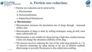 A. Particle size reduction:
• Particle size reduction can be achieved by
a. Micronization
b. Sonocrystallisation
c. Supercritical fluid process
a. Micronization:
• Micronization increases the dissolution rate of drugs through increased
surface area.
• Micronization of drugs is done by milling techniques using jet mill, rotor
stator colloid mills etc.
• Micronization is not suitable for drugs having a high dose number because
it does not change the saturation solubility of the drug.
• The process involves reducing the size of the solid drug particles to 1 to
10 microns commonly by spray drying or by use of attrition methods
(fluid energy or jet mill).The process is also called micro-milling.
1414-12-2020
 