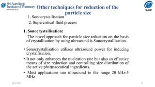 Other techniques for reduction of the
particle size
1. Sonocrystallisation
2. Supercritical fluid process
1. Sonocrystallisation:
The novel approach for particle size reduction on the basis
of crystallisation by using ultrasound is Sonocrystallisation.
• Sonocrystallisation utilizes ultrasound power for inducing
crystallisation.
• It not only enhances the nucleation rate but also an effective
means of size reduction and controlling size distribution of
the active pharmaceutical ingredients.
• Most applications use ultrasound in the range 20 kHz-5
MHz
1514-12-2020
 