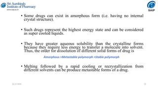 • Some drugs can exist in amorphous form (i.e. having no internal
crystal structure).
• Such drugs represent the highest energy state and can be considered
as super cooled liquids.
• They have greater aqueous solubility than the crystalline forms
because they require less energy to transfer a molecule into solvent.
Thus, the order for dissolution of different solid forms of drug is
• Melting followed by a rapid cooling or recrystallization from
different solvents can be produce metastable forms of a drug.
19
Amorphous >Metastable polymorph >Stable polymorph
14-12-2020
 