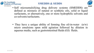 SMEDDS & SEDDS
• Self microemulsifying drug delivery systems (SMEDDS) are
defined as mixtures of natural or synthetic oils, solid or liquid
surfactants, or alternatively, one or more hydrophilic solvents and
co-solvents/surfactants.
• They have a unique ability of forming fine oil-in-water (o/w)
micro emulsions upon mild agitation followed by dilution in
aqueous media, such as gastrointestinal fluids (GI) fluids.
2614-12-2020
 