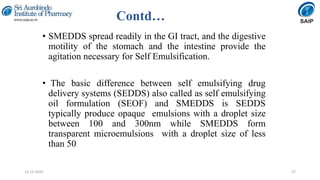 Contd…
• SMEDDS spread readily in the GI tract, and the digestive
motility of the stomach and the intestine provide the
agitation necessary for Self Emulsification.
• The basic difference between self emulsifying drug
delivery systems (SEDDS) also called as self emulsifying
oil formulation (SEOF) and SMEDDS is SEDDS
typically produce opaque emulsions with a droplet size
between 100 and 300nm while SMEDDS form
transparent microemulsions with a droplet size of less
than 50
2714-12-2020
 