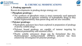 B. CHEMICAL MODIFICATIONS
1. Prodrug approach:
Recent developments in prodrug design strategy are:
• Phosphate prodrugs :
The synthesis of phosphate esters is most commonly used approach
in enhancement of aqueous solubility of hydrophobic drugs as they
exhibit highersolubility than parent drug and are also ionizable.
• Polymer prodrugs:
Hydrophilic polymers have been explored in preparation of prodrugs
of poorly soluble drugs.
Polymer bound prodrugs are capable of tumour targeting by
enhanced permeability and retention effect.
Poorly soluble anticancer drugs can be formulated like this.
Hydroxylpropyl methacrylamide (HPMA) polymer has been
extensively investigated for polymer prodrugs.
2814-12-2020
 