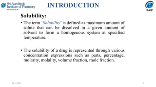 INTRODUCTION
Solubility:
• The term ‘Solubility’ is defined as maximum amount of
solute that can be dissolved in a given amount of
solvent to form a homogenous system at specified
temperature.
• The solubility of a drug is represented through various
concentration expressions such as parts, percentage,
molarity, molality, volume fraction, mole fraction.
314-12-2020
 