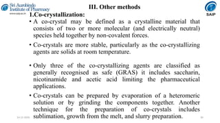 III. Other methods
1.Co-crystallization:
• A co-crystal may be defined as a crystalline material that
consists of two or more molecular (and electrically neutral)
species held together by non-covalent forces.
• Co-crystals are more stable, particularly as the co-crystallizing
agents are solids at room temperature.
• Only three of the co-crystallizing agents are classified as
generally recognised as safe (GRAS) it includes saccharin,
nicotinamide and acetic acid limiting the pharmaceutical
applications.
• Co-crystals can be prepared by evaporation of a heteromeric
solution or by grinding the components together. Another
technique for the preparation of co-crystals includes
sublimation, growth from the melt, and slurry preparation. 3014-12-2020
 