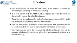 2. Cosolvency:
• The solubilisation of drugs in co-solvents is an another technique for
improving the solubility of poorly soluble drug.
• It is well-known that the addition of an organic cosolvent to water can
dramatically change the solubility of drugs.
• Weak electrolytes and nonpolar molecules have poor water solubility and it
can be improved by altering polarity of the solvent.
• This can be achieved by addition of another solvent. This process is known
as cosolvency. Solvent used to increase solubility known as cosolvent.
• Cosolvent system works by reducing the interfacial tension between the
aqueous solution and hydrophobic solute. It is also commonly referred to as
solvent blending.
3114-12-2020
 