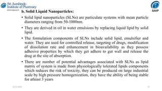 b. Solid Liquid Nanoparticles:
• Solid lipid nanoparticles (SLNs) are particulate systems with mean particle
diameters ranging from 50-1000nm.
• They are derived in oil in water emulsions by replacing liquid lipid by solid
lipid.
• The formulation components of SLNs include solid lipid, emulsifier and
water. They are used for controlled release, targeting of drugs, modification
of dissolution rate and enhancement in bioavailability as they possess
adhesive properties by which they get adhere to gut wall and release the
drug at the site of absorption.
• There are number of potential advantages associated with SLNs as lipid
matrix of system is made from physiologically tolerated lipids components
which reduces the risk of toxicity, they can be produced on large industrial
scale by high pressure homogenization, they have the ability of being stable
for atleast 3 years
3714-12-2020
 