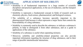 APPLICATION OF SOLUBILITY
• Solubility is of fundamental importance in a large number of scientific
disciplines and practical applications, to the use of medicines, and the transport
of pollutants.
• Solubility is represents a fundamental concept in fields of research such as
chemistry, physics, food science, pharmaceutical, and biological sciences.
• The solubility of a substance becomes specially important in the
pharmaceutical field because it often represents a major factor that controls the
bioavailability of a drug substance.
• Solubility is commonly used to describe the substance, to indicate a substance's
polarity, to help to distinguish it from other substances, and as a guide to
applications of the substance.
• Solubility of a substance is useful when separating mixtures.
• Moreover, solubility and solubility-related properties can also provide
important information regarding the structure of drug substances, and in their
range of possible intermolecular interactions.
4114-12-2020
 