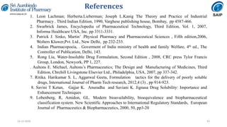 References
43
1. Leon Lachman; Herberta.Lieberman; Joseph L.Kanig The Theory and Practice of Industrial
Pharmacy . Third Indian Edition, 1990, Varghese publishing house, Bombay, pp 4587-466.
2. Swarbrick James, Encyclopedia of Pharmaceutical Technology, Third Edition, Vol. 1, 2007,
Informa Healthcare USA, Inc. pp 3311-3331.
3. Patrick J. Sinko, Martin’ .Physical Pharmacy and Pharmaceutical Sciences , Fifth edition,2006,
Wolters Kluwer,Pvt. Ltd., New Delhi, pp 232-233.
4. Indian Pharmacopoeia, . Goverment of India ministry of health and family Welfare, 4th ed., The
Controller of Publication, Delhi, 143.
5. Rong Liu, Water-Insoluble Drug Formulation, Second Edition , 2008, CRC press Tylor Francis
Group, London, Newyork, PP 1, 227.
. Aultons E. Michael, Aultons’s Pharmaceutics; The Design and Manufacturing of Medicines, Third
Edition, Chrchill Livingstone Elsevier Ltd., Philadelphia, USA, 2007, pp 337-342.
7. Ritika. Harikumar S. L, Aggarwal Geeta, Formulation tactics for the delivery of poorly soluble
drugs, International Journal of Pharm Tech research, 2012,4 (3) , pp 914-923.
8. Savini T Ketan, Gajjar K. Anuradha and Saviani K. Jignasa Drug Solubility: Importance and
Enhancement Techniques
9. Lobenberg, R, Amidon, GL. Modern bioavailability, bioequivalence and biopharmaceutical
classification system. New Scientific Approaches to International Regulatory Standards, European
Journal of Pharmaceutics & Biopharmaceutics, 2000, 50, pp3-20
14-12-2020
 
