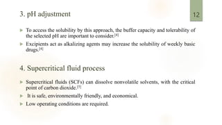 3. pH adjustment
 To access the solubility by this approach, the buffer capacity and tolerability of
the selected pH are important to consider.[4]
 Excipients act as alkalizing agents may increase the solubility of weekly basic
drugs.[4]
 Supercritical fluids (SCFs) can dissolve nonvolatile solvents, with the critical
point of carbon dioxide.[5]
 It is safe, environmentally friendly, and economical.
 Low operating conditions are required.
12
4. Supercritical fluid process
 