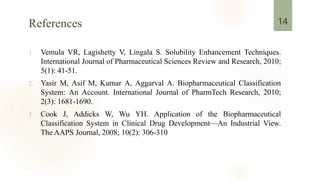References
1. Vemula VR, Lagishetty V, Lingala S. Solubility Enhancement Techniques.
International Journal of Pharmaceutical Sciences Review and Research, 2010;
5(1): 41-51.
2. Yasir M, Asif M, Kumar A, Aggarval A. Biopharmaceutical Classification
System: An Account. International Journal of PharmTech Research, 2010;
2(3): 1681-1690.
3. Cook J, Addicks W, Wu YH. Application of the Biopharmaceutical
Classification System in Clinical Drug Development—An Industrial View.
The AAPS Journal, 2008; 10(2): 306-310
14
 