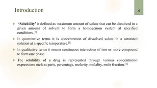 Introduction
 ‘Solubility’ is defined as maximum amount of solute that can be dissolved in a
given amount of solvent to form a homogenous system at specified
conditions.[1]
 In quantitative terms it is concentration of dissolved solute in a saturated
solution at a specific temperature.[5]
 In qualitative terms it means continuous interaction of two or more compound
to form one phase.
 The solubility of a drug is represented through various concentration
expressions such as parts, percentage, molarity, molality, mole fraction.[1]
3
 