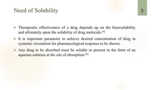 Need of Solubility
 Therapeutic effectiveness of a drug depends up on the bioavailability
and ultimately upon the solubility of drug molecule.[4]
 It is important parameter to achieve desired concentration of drug in
systemic circulation for pharmacological response to be shown.
 Any drug to be absorbed must be soluble or present in the form of an
aqueous solution at the site of absorption.[4]
5
 