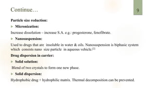 Particle size reduction:
 Micronization:
Increase dissolution – increase S.A. e.g.: progesterone, fenofibrate.
 Nanosuspension:
Used to drugs that are insoluble in water & oils. Nanosuspension is biphasic system
which consists nano size particle in aqueous vehicle.[2]
Drug dispersion in carrier:
 Solid solution:
Blend of two crystals to form one new phase.
 Solid dispersion:
Hydrophobic drug + hydrophilic matrix. Thermal decomposition can be prevented.
9
 