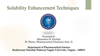 Solubility Enhancement Techniques
Presented by
Dhanashree R. Kavhale
M. Pharm. (Pharmaceutical Chemistry) Sem- II
Department of Pharmaceutical Sciences
Rashtrasant Tukadoji Maharaj Nagpur University, Nagpur - 440033
 