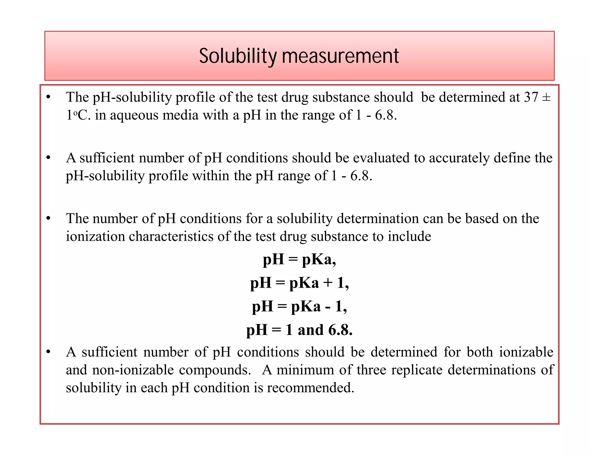 Solubility measurement
• The pH-solubility profile of the test drug substance should be determined at 37 ±
1ᵒC. in aqueous media with a pH in the range of 1 - 6.8.
• A sufficient number of pH conditions should be evaluated to accurately define the
pH-solubility profile within the pH range of 1 - 6.8.
• The number of pH conditions for a solubility determination can be based on the
ionization characteristics of the test drug substance to include
pH = pKa,
pH = pKa + 1,
pH = pKa - 1,
pH = 1 and 6.8.
• A sufficient number of pH conditions should be determined for both ionizable
and non-ionizable compounds. A minimum of three replicate determinations of
solubility in each pH condition is recommended.
 