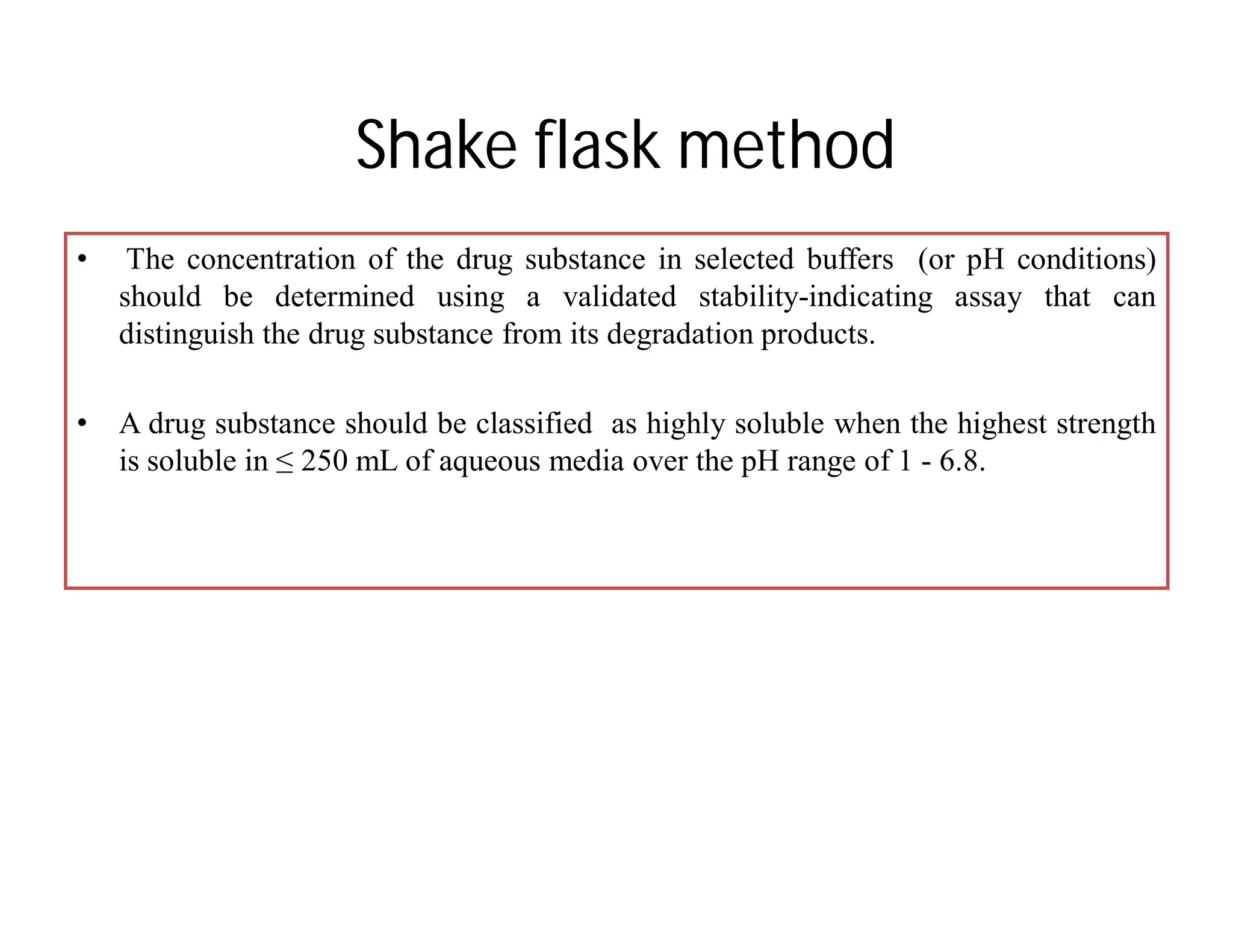 Shake flask method
• The concentration of the drug substance in selected buffers (or pH conditions)
should be determined using a validated stability-indicating assay that can
distinguish the drug substance from its degradation products.
• A drug substance should be classified as highly soluble when the highest strength
is soluble in ≤ 250 mL of aqueous media over the pH range of 1 - 6.8.
 