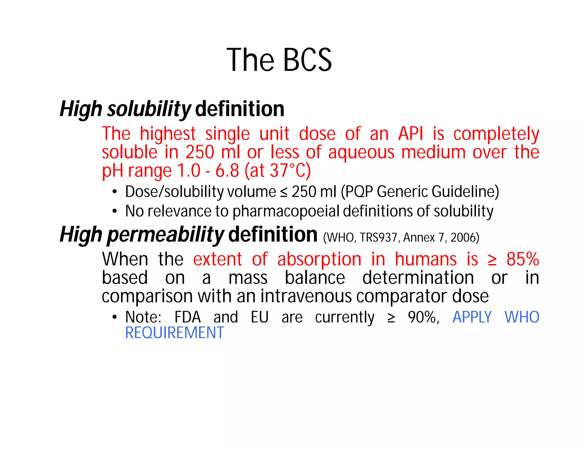 The BCS
High solubility definition
The highest single unit dose of an API is completely
soluble in 250 ml or less of aqueous medium over the
pH range 1.0 - 6.8 (at 37°C)
• Dose/solubility volume ≤ 250 ml (PQP Generic Guideline)
• No relevance to pharmacopoeial definitions of solubility
High permeability definition (WHO, TRS937, Annex 7, 2006)
When the extent of absorption in humans is ≥ 85%
based on a mass balance determination or in
comparison with an intravenous comparator dose
• Note: FDA and EU are currently ≥ 90%, APPLY WHO
REQUIREMENT
 