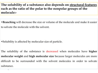 •Branching will decrease the size or volume of the molecule and make it easier
to solvate the molecule with the solvent.
•Solubility is affected by molecular size of particle.
The solubility of the substance is decreased when molecules have higher
molecular weight and high molecular size because larger molecules are more
difficult to be surrounded with the solvent molecules in order to solvate
substance.
The solubility of a substance also depends on structural features
such as the ratio of the polar to the nonpolar groups of the
molecule:-
21
 