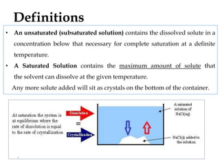 • An unsaturated (subsaturated solution) contains the dissolved solute in a
concentration below that necessary for complete saturation at a definite
temperature.
• A Saturated Solution contains the maximum amount of solute that
the solvent can dissolve at the given temperature.
Any more solute added will sit as crystals on the bottom of the container.
Definitions
3
 