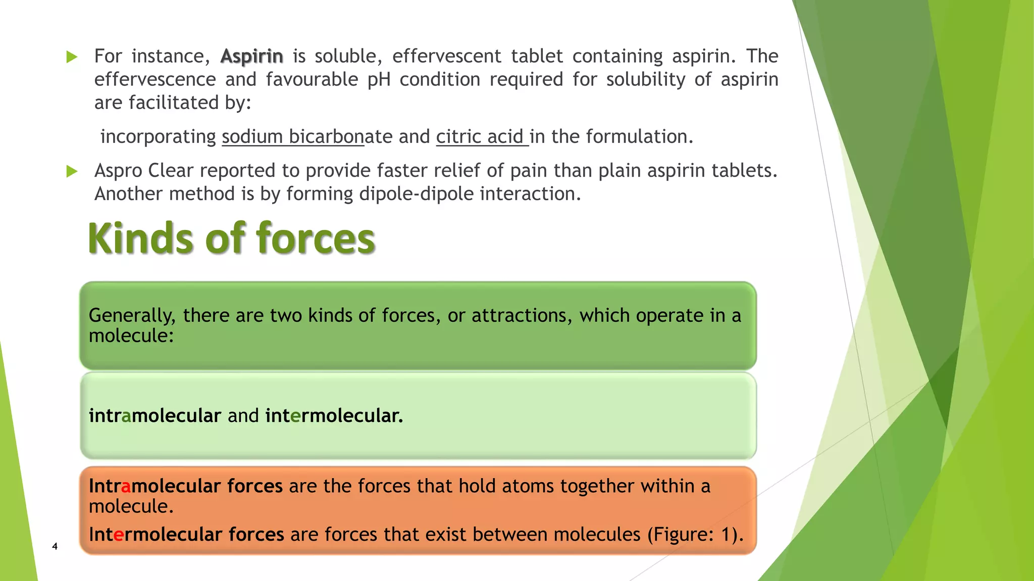  For instance, Aspirin is soluble, effervescent tablet containing aspirin. The
effervescence and favourable pH condition required for solubility of aspirin
are facilitated by:
incorporating sodium bicarbonate and citric acid in the formulation.
 Aspro Clear reported to provide faster relief of pain than plain aspirin tablets.
Another method is by forming dipole-dipole interaction.
Kinds of forces
Generally, there are two kinds of forces, or attractions, which operate in a
molecule:
intramolecular and intermolecular.
Intramolecular forces are the forces that hold atoms together within a
molecule.
Intermolecular forces are forces that exist between molecules (Figure: 1).4
 