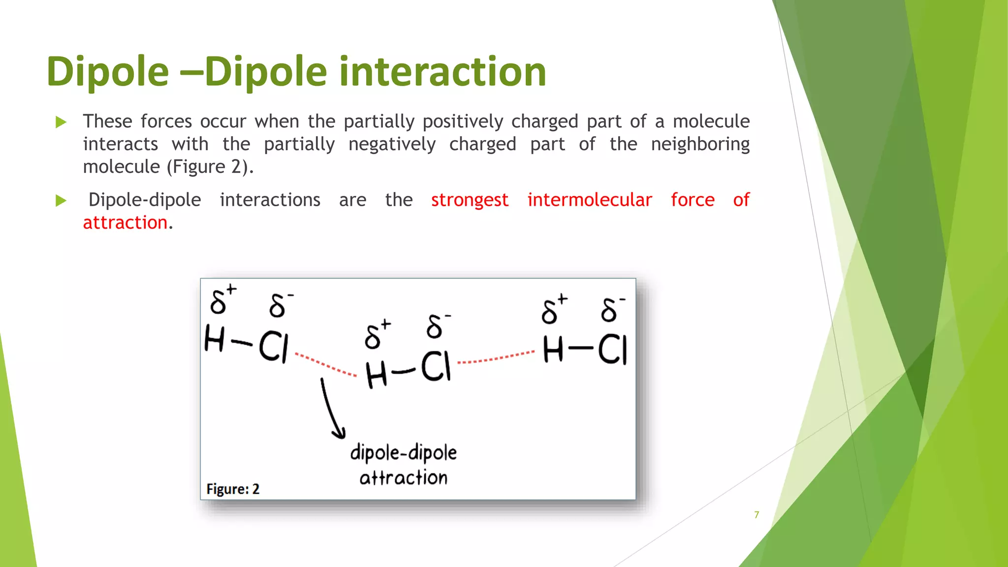 7
 These forces occur when the partially positively charged part of a molecule
interacts with the partially negatively charged part of the neighboring
molecule (Figure 2).
 Dipole-dipole interactions are the strongest intermolecular force of
attraction.
Dipole –Dipole interaction
 