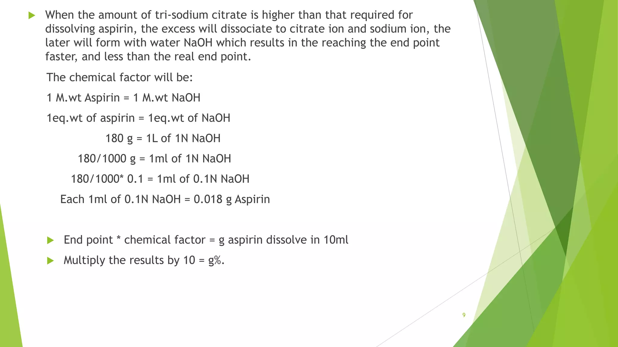 9
 When the amount of tri-sodium citrate is higher than that required for
dissolving aspirin, the excess will dissociate to citrate ion and sodium ion, the
later will form with water NaOH which results in the reaching the end point
faster, and less than the real end point.
The chemical factor will be:
1 M.wt Aspirin = 1 M.wt NaOH
1eq.wt of aspirin = 1eq.wt of NaOH
180 g = 1L of 1N NaOH
180/1000 g = 1ml of 1N NaOH
180/1000* 0.1 = 1ml of 0.1N NaOH
Each 1ml of 0.1N NaOH = 0.018 g Aspirin
 End point * chemical factor = g aspirin dissolve in 10ml
 Multiply the results by 10 = g%.
 