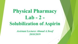 Physical Pharmacy
Lab - 2 -
Solubilization of Aspirin
Assistant Lecturer Ahmad A.Yosef
2018/2019
1
 