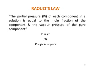 RAOULT’S LAW
“The partial pressure (Pi) of each component in a
solution is equal to the mole fraction of the
component & the vapour pressure of the pure
component”
Pi = xP
Or
P = pAxA + pBxB
12
 