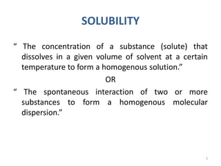 SOLUBILITY
“ The concentration of a substance (solute) that
dissolves in a given volume of solvent at a certain
temperature to form a homogenous solution.”
OR
“ The spontaneous interaction of two or more
substances to form a homogenous molecular
dispersion.”
2
 
