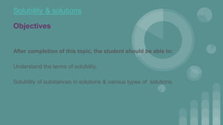 Solubility & solutions
Objectives
After completion of this topic, the student should be able to:
Understand the terms of solubility.
Solubility of substances in solutions & various types of solutions.
 